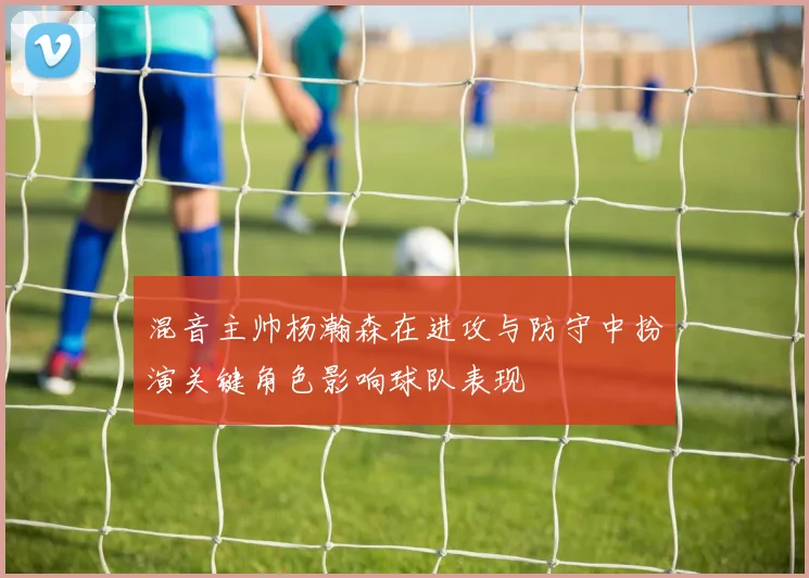 混音主帅杨瀚森在进攻与防守中扮演关键角色影响球队表现