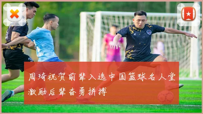 周琦祝贺前辈入选中国篮球名人堂激励后辈奋勇拼搏