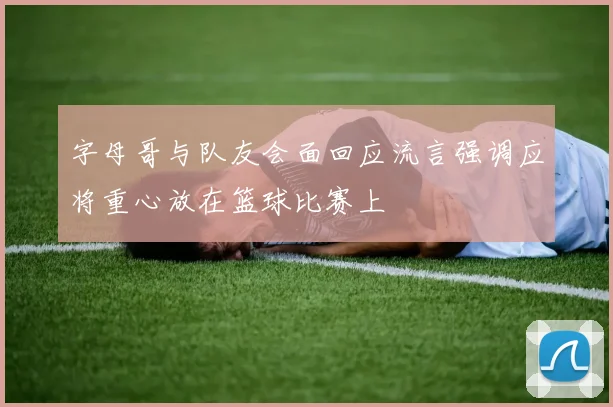字母哥与队友会面回应流言强调应将重心放在篮球比赛上