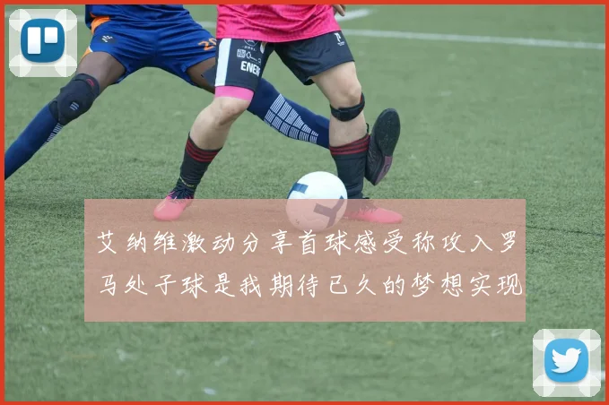 艾纳维激动分享首球感受称攻入罗马处子球是我期待已久的梦想实现