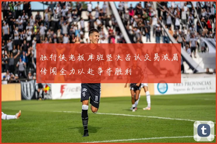 独行侠老板库班坚决否认交易浓眉传闻全力以赴争夺胜利