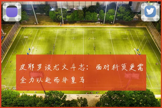 皮耶罗谈尤文斗志：面对科莫更需全力以赴而非皇马