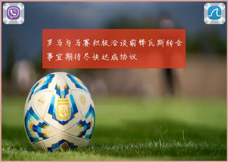 罗马与马赛积极洽谈前锋瓦斯转会事宜期待尽快达成协议