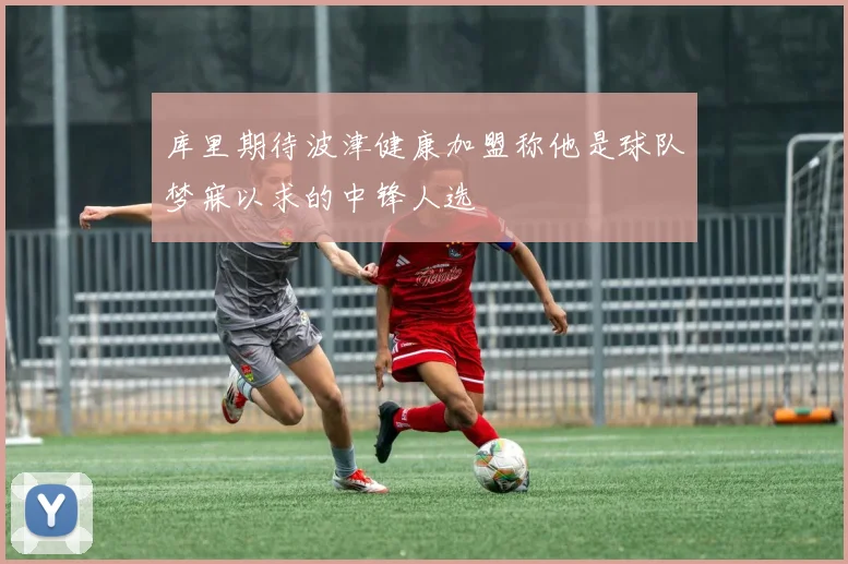 库里期待波津健康加盟称他是球队梦寐以求的中锋人选