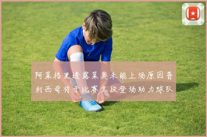 阿莱格里透露莱奥未能上场原因普利西奇将于比赛末段登场助力球队