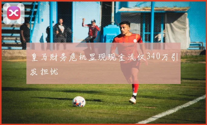 皇马财务危机显现现金流仅340万引发担忧