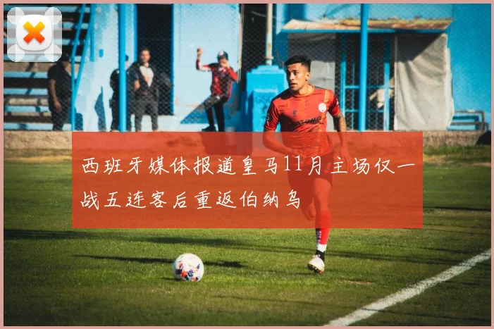 西班牙媒体报道皇马11月主场仅一战五连客后重返伯纳乌