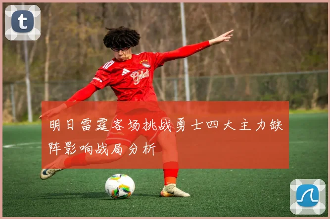 明日雷霆客场挑战勇士四大主力缺阵影响战局分析