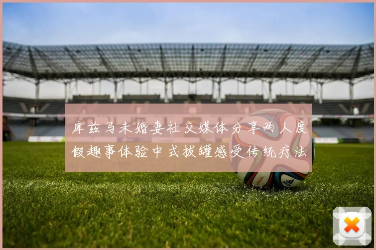 库兹马未婚妻社交媒体分享两人度假趣事体验中式拔罐感受传统疗法魅力