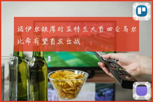 诺伊尔缺席对亚特兰大首回合乌尔比希有望首发出战