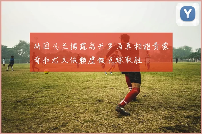 纳因戈兰揭露离开罗马真相指责蒙奇和尤文依赖虚假点球取胜