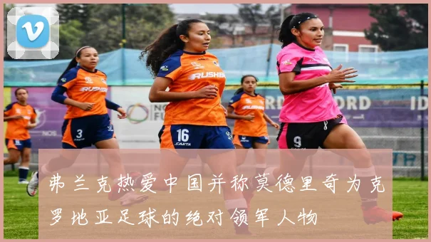 弗兰克热爱中国并称莫德里奇为克罗地亚足球的绝对领军人物