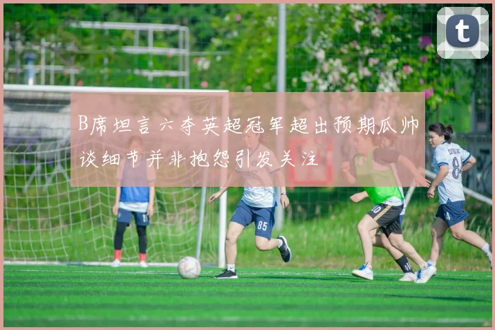 B席坦言六夺英超冠军超出预期瓜帅谈细节并非抱怨引发关注