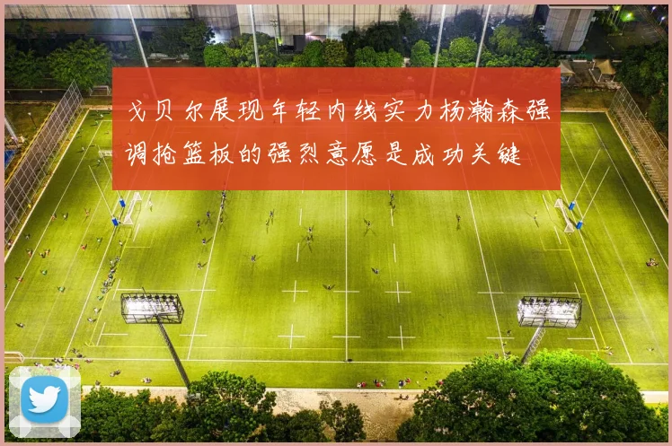 戈贝尔展现年轻内线实力杨瀚森强调抢篮板的强烈意愿是成功关键