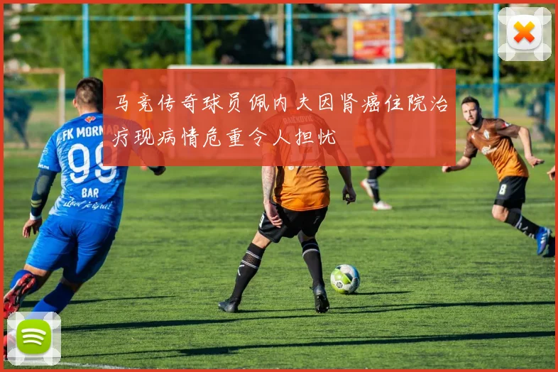 马竞传奇球员佩内夫因肾癌住院治疗现病情危重令人担忧