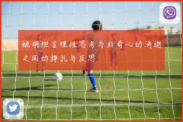 姚明坦言理性思考与好奇心的消逝之间的挣扎与反思