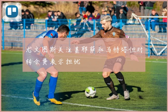 尤文图斯关注基耶萨和马特塔但对转会费表示担忧