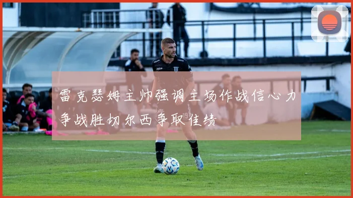 雷克瑟姆主帅强调主场作战信心力争战胜切尔西争取佳绩