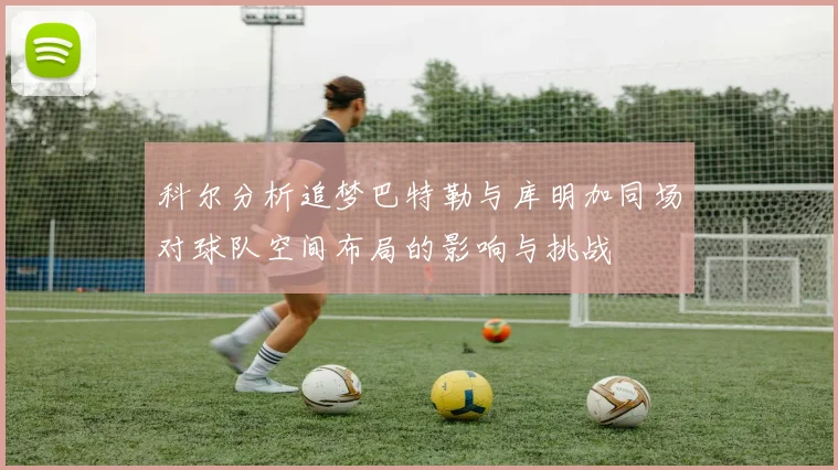 科尔分析追梦巴特勒与库明加同场对球队空间布局的影响与挑战