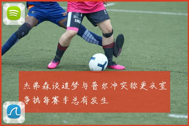 杰弗森谈追梦与普尔冲突称更衣室争执每赛季总有发生