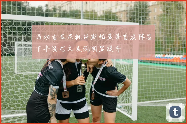 马切吉亚尼批评斯帕莱蒂首发阵容下半场尤文表现明显提升