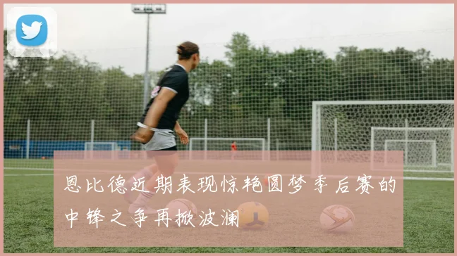 恩比德近期表现惊艳圆梦季后赛的中锋之争再掀波澜