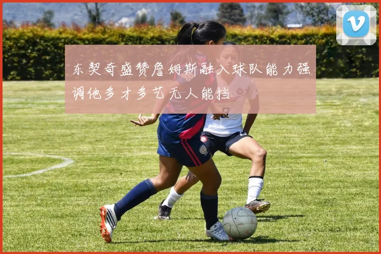东契奇盛赞詹姆斯融入球队能力强调他多才多艺无人能挡