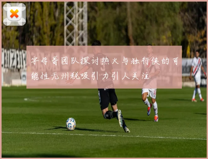字母哥团队探讨热火与独行侠的可能性无州税吸引力引人关注