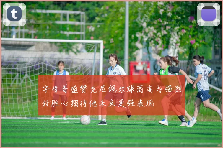 字母哥盛赞克尼佩尔球商高与强烈好胜心期待他未来更强表现