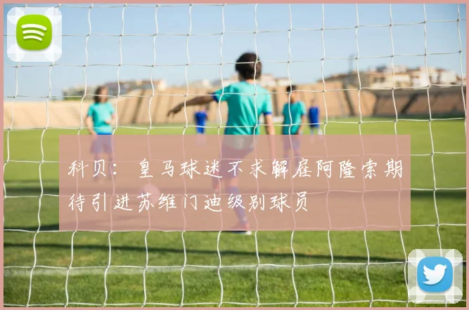 科贝：皇马球迷不求解雇阿隆索期待引进苏维门迪级别球员