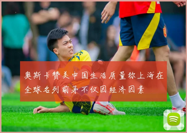 奥斯卡赞美中国生活质量称上海在全球名列前茅不仅因经济因素