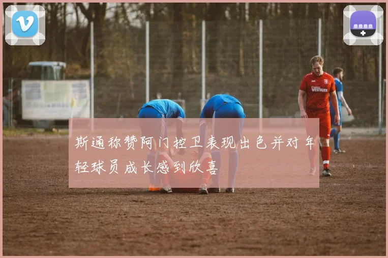 斯通称赞阿门控卫表现出色并对年轻球员成长感到欣喜