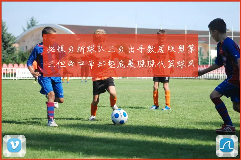 拓媒分析球队三分出手数居联盟第三但命中率却垫底展现现代篮球风格