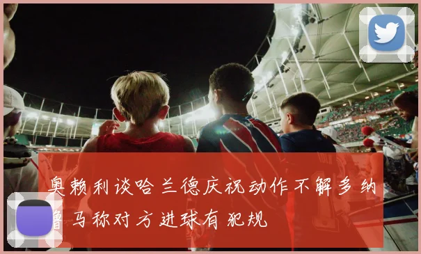 奥赖利谈哈兰德庆祝动作不解多纳鲁马称对方进球有犯规