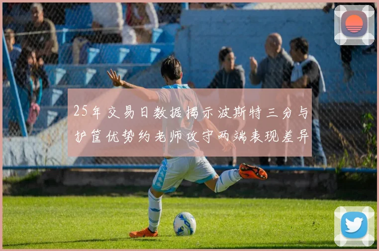 25年交易日数据揭示波斯特三分与护筐优势约老师攻守两端表现差异明显