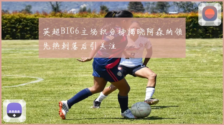 英超BIG6主场积分榜揭晓阿森纳领先热刺落后引关注